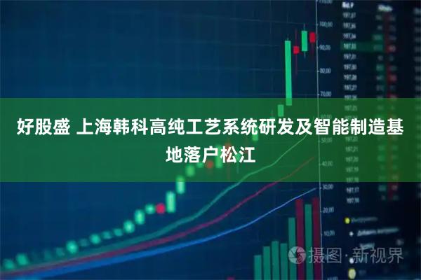 好股盛 上海韩科高纯工艺系统研发及智能制造基地落户松江