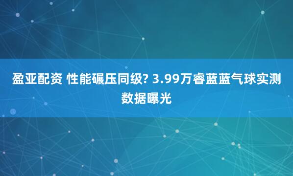 盈亚配资 性能碾压同级? 3.99万睿蓝蓝气球实测数据曝光