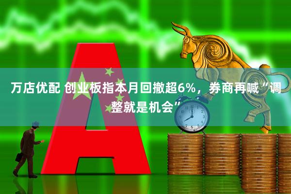 万店优配 创业板指本月回撤超6%，券商再喊“调整就是机会”