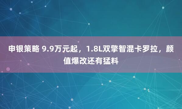 申银策略 9.9万元起，1.8L双擎智混卡罗拉，颜值爆改还有猛料