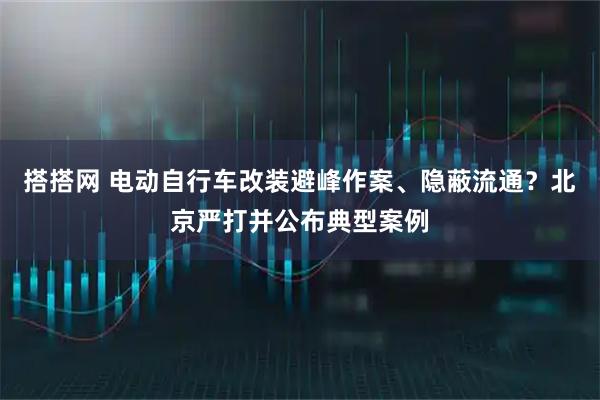 搭搭网 电动自行车改装避峰作案、隐蔽流通？北京严打并公布典型案例