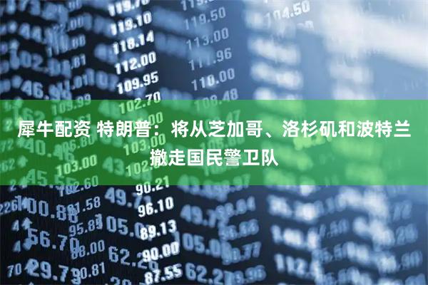 犀牛配资 特朗普：将从芝加哥、洛杉矶和波特兰撤走国民警卫队