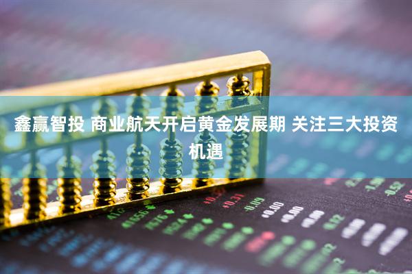 鑫赢智投 商业航天开启黄金发展期 关注三大投资机遇