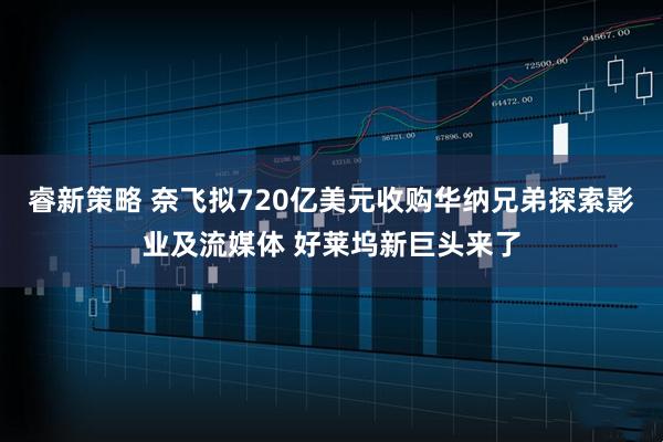 睿新策略 奈飞拟720亿美元收购华纳兄弟探索影业及流媒体 好莱坞新巨头来了