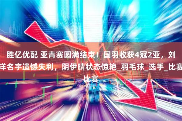 胜亿优配 亚青赛圆满结束！国羽收获4冠2亚，刘洋名宇遗憾失利，阴伊晴状态惊艳_羽毛球_选手_比赛