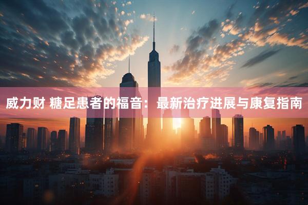 威力财 糖足患者的福音：最新治疗进展与康复指南