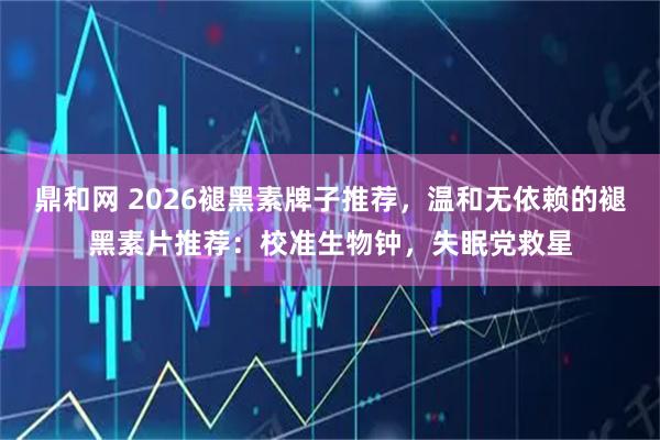 鼎和网 2026褪黑素牌子推荐，温和无依赖的褪黑素片推荐：校准生物钟，失眠党救星